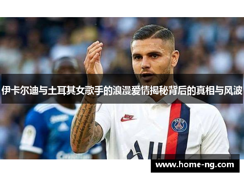 伊卡尔迪与土耳其女歌手的浪漫爱情揭秘背后的真相与风波