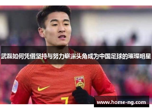 武磊如何凭借坚持与努力崭露头角成为中国足球的璀璨明星