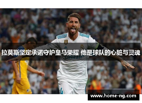 拉莫斯坚定承诺守护皇马荣耀 他是球队的心脏与灵魂