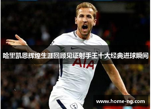 哈里凯恩辉煌生涯回顾见证射手王十大经典进球瞬间