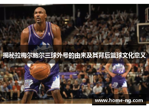 揭秘拉梅尔鲍尔三球外号的由来及其背后篮球文化意义